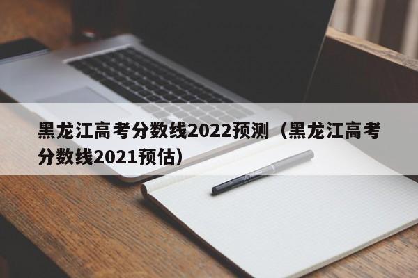 黑龙江高考分数线2022预测（黑龙江高考分数线2021预估）