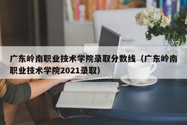 广东岭南职业技术学院录取分数线（广东岭南职业技术学院2021录取）