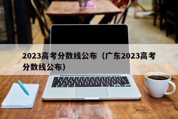 2023高考分数线公布（广东2023高考分数线公布）