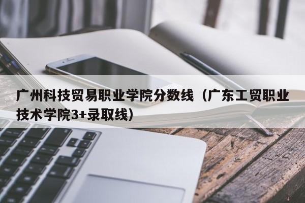 广州科技贸易职业学院分数线（广东工贸职业技术学院3+录取线）