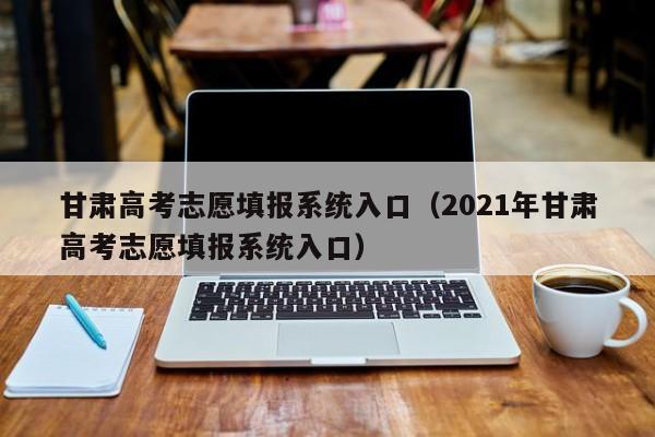 甘肃高考志愿填报系统入口（2021年甘肃高考志愿填报系统入口）