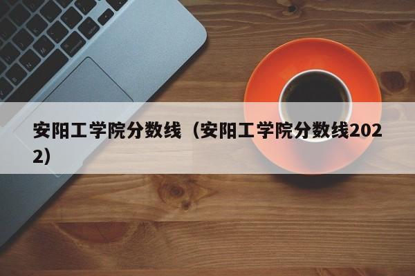 安阳工学院分数线（安阳工学院分数线2022）