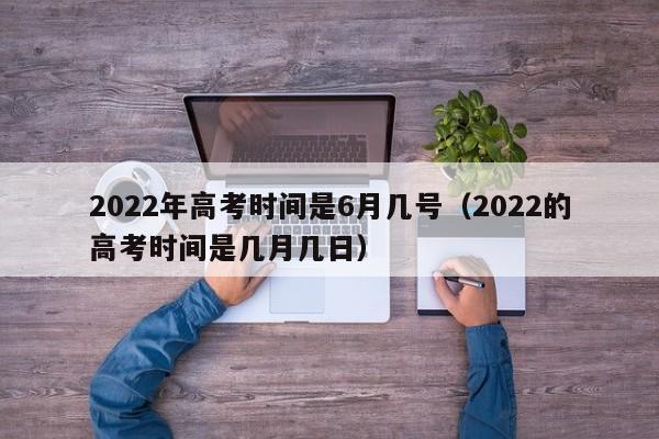 2022年高考时间是6月几号（2022的高考时间是几月几日）