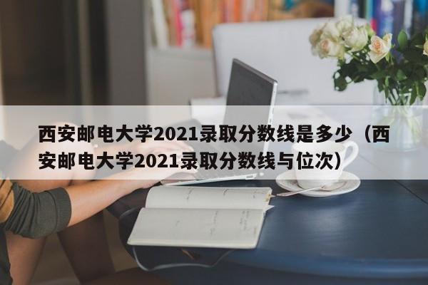 西安邮电大学2021录取分数线是多少（西安邮电大学2021录取分数线与位次）