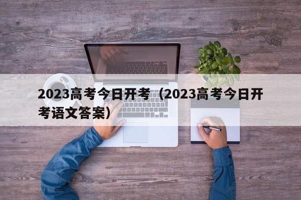 2023高考今日开考（2023高考今日开考语文答案）