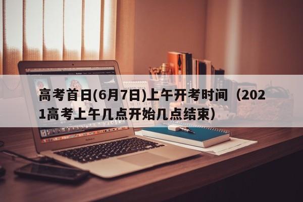 高考首日(6月7日)上午开考时间（2021高考上午几点开始几点结束）