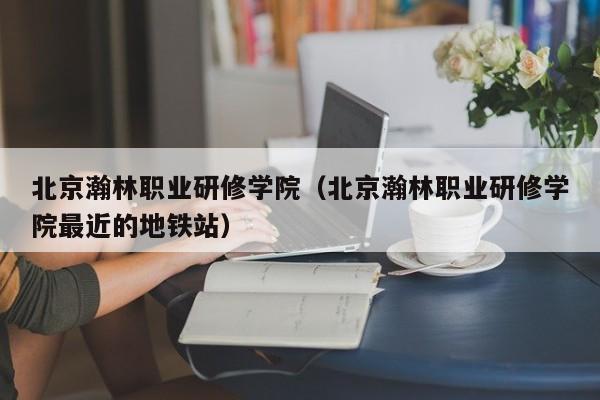 北京瀚林职业研修学院（北京瀚林职业研修学院最近的地铁站）