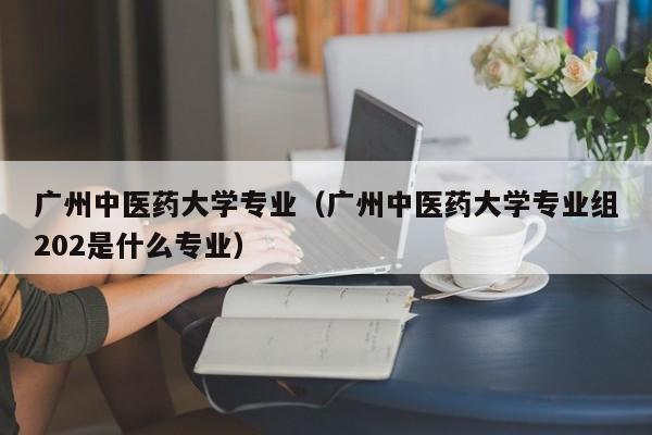 广州中医药大学专业（广州中医药大学专业组202是什么专业）