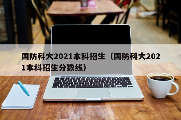 国防科大2021本科招生（国防科大2021本科招生分数线）