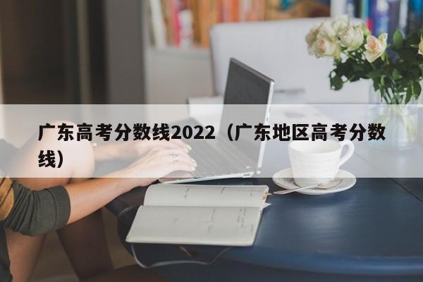 广东高考分数线2022（广东地区高考分数线）