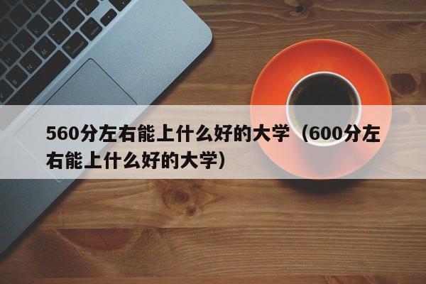 560分左右能上什么好的大学（600分左右能上什么好的大学）