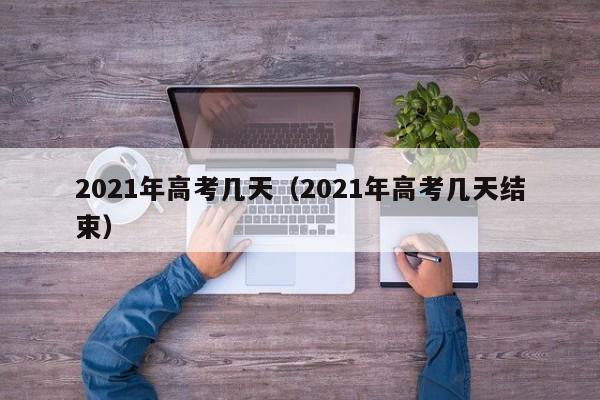 2021年高考几天（2021年高考几天结束）