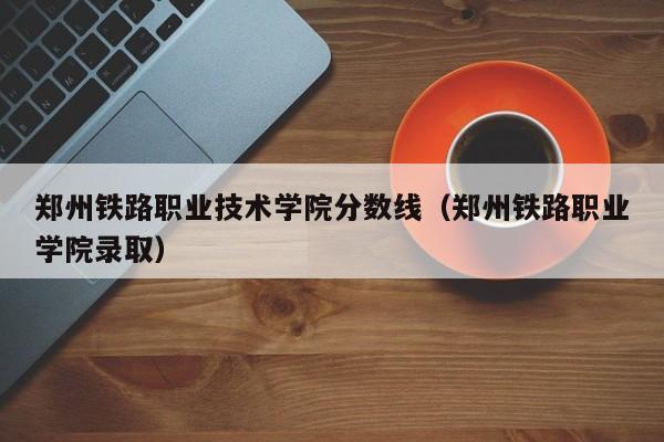 郑州铁路职业技术学院分数线（郑州铁路职业学院录取）