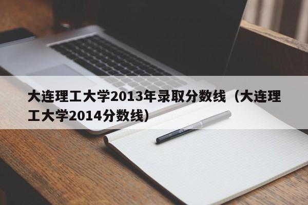 大连理工大学2013年录取分数线（大连理工大学2014分数线）