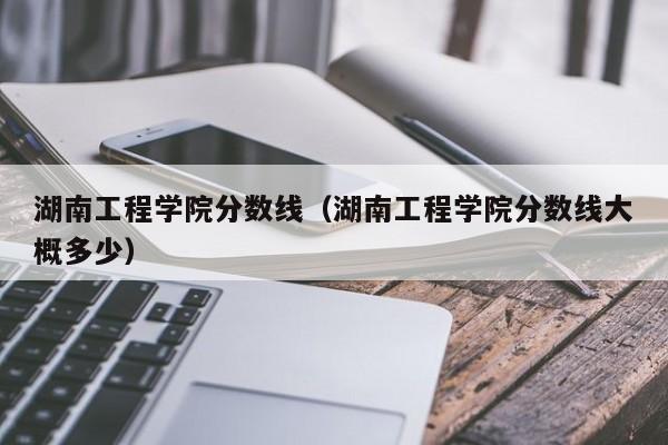 湖南工程学院分数线（湖南工程学院分数线大概多少）