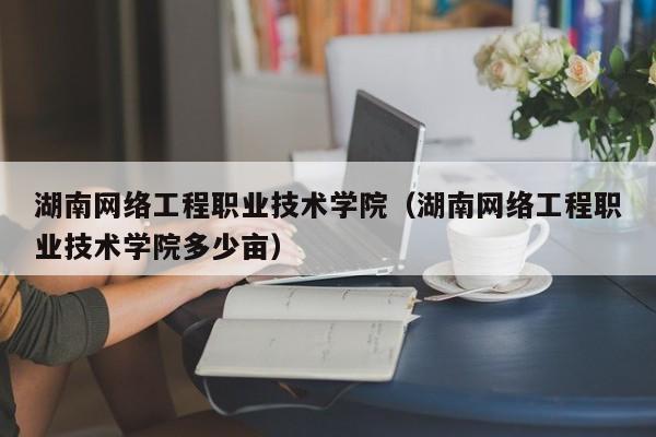 湖南网络工程职业技术学院（湖南网络工程职业技术学院多少亩）