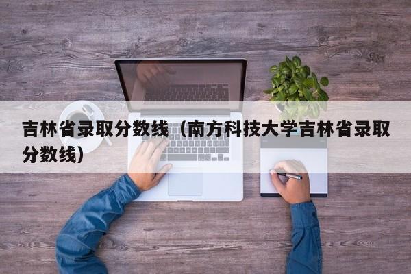 吉林省录取分数线（南方科技大学吉林省录取分数线）