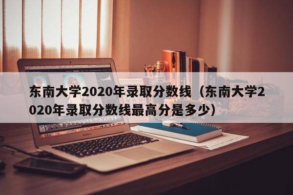 东南大学2020年录取分数线（东南大学2020年录取分数线最高分是多少）