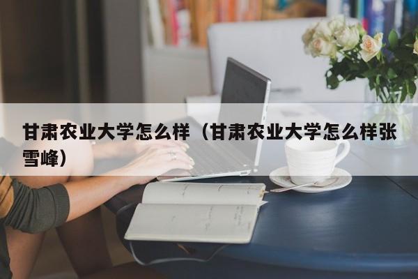 甘肃农业大学怎么样（甘肃农业大学怎么样张雪峰）