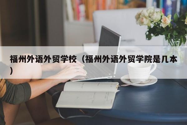 福州外语外贸学校（福州外语外贸学院是几本）