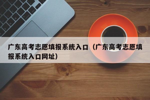 广东高考志愿填报系统入口（广东高考志愿填报系统入口网址）