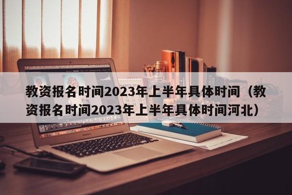 教资报名时间2023年上半年具体时间（教资报名时间2023年上半年具体时间河北）