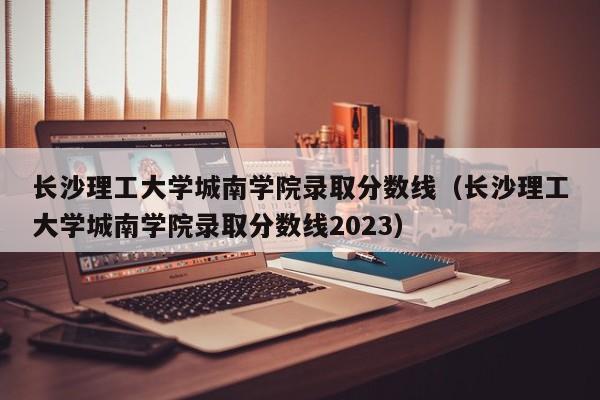 长沙理工大学城南学院录取分数线（长沙理工大学城南学院录取分数线2023）