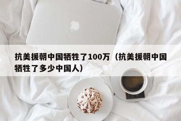 抗美援朝中国牺牲了100万（抗美援朝中国牺牲了多少中国人）