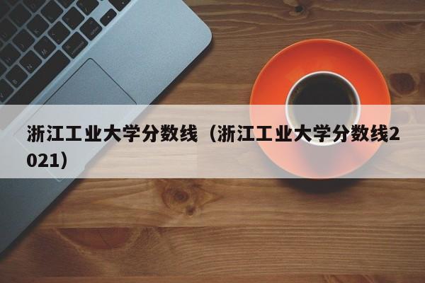 浙江工业大学分数线（浙江工业大学分数线2021）