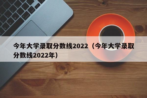 今年大学录取分数线2022（今年大学录取分数线2022年）