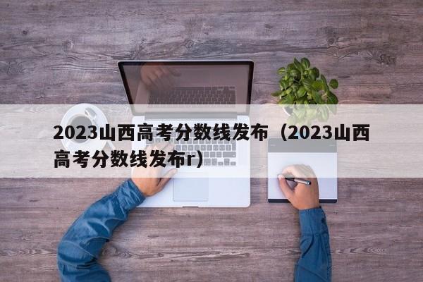 2023山西高考分数线发布（2023山西高考分数线发布r）