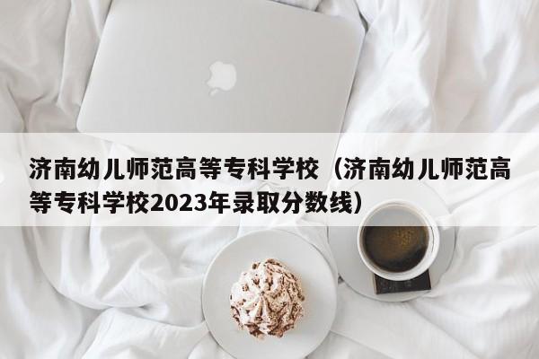 济南幼儿师范高等专科学校（济南幼儿师范高等专科学校2023年录取分数线）