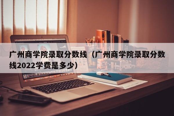 广州商学院录取分数线（广州商学院录取分数线2022学费是多少）