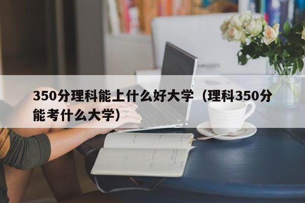 350分理科能上什么好大学（理科350分能考什么大学）