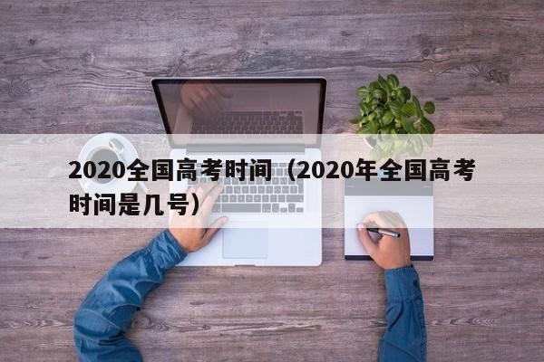 2020全国高考时间（2020年全国高考时间是几号）