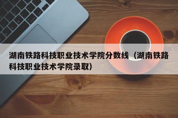 湖南铁路科技职业技术学院分数线（湖南铁路科技职业技术学院录取）