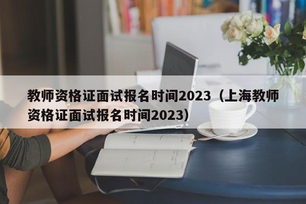 教师资格证面试报名时间2023（上海教师资格证面试报名时间2023）