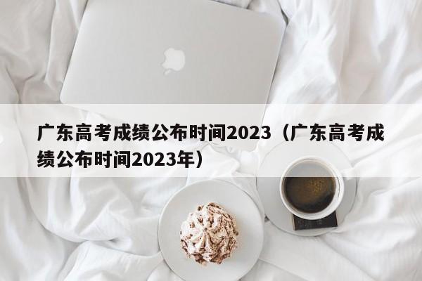 广东高考成绩公布时间2023（广东高考成绩公布时间2023年）