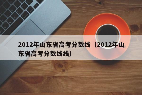 2012年山东省高考分数线（2012年山东省高考分数线线）