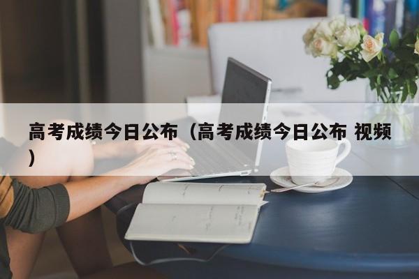 高考成绩今日公布（高考成绩今日公布 视频）