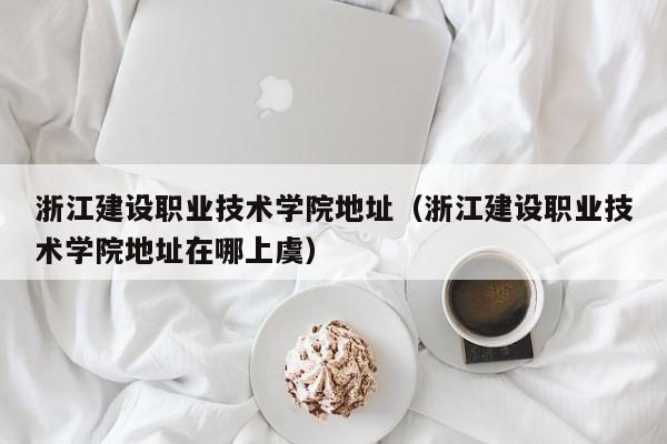 浙江建设职业技术学院地址（浙江建设职业技术学院地址在哪上虞）