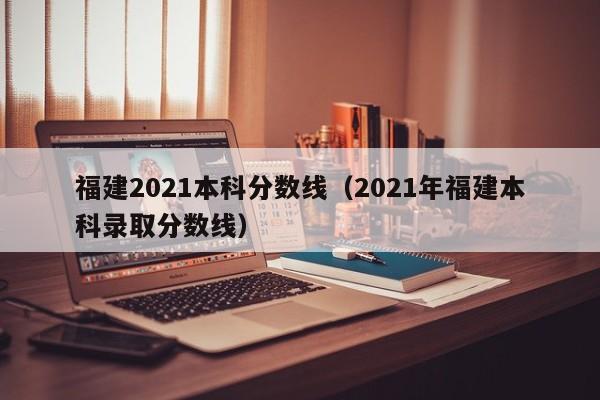 福建2021本科分数线（2021年福建本科录取分数线）