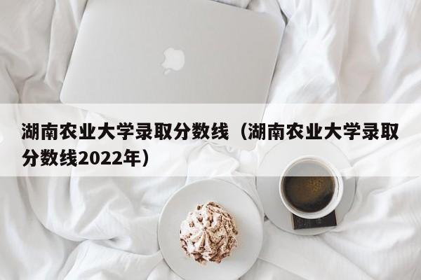 湖南农业大学录取分数线（湖南农业大学录取分数线2022年）