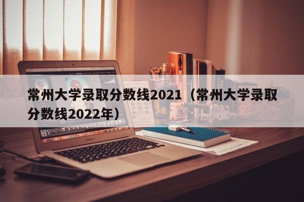 常州大学录取分数线2021（常州大学录取分数线2022年）