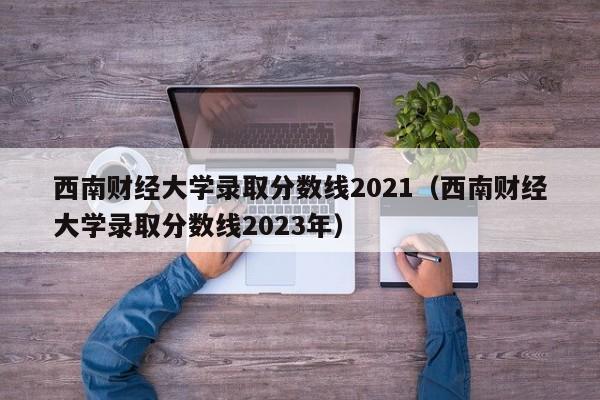 西南财经大学录取分数线2021（西南财经大学录取分数线2023年）