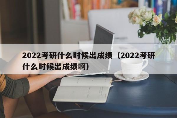 2022考研什么时候出成绩（2022考研什么时候出成绩啊）