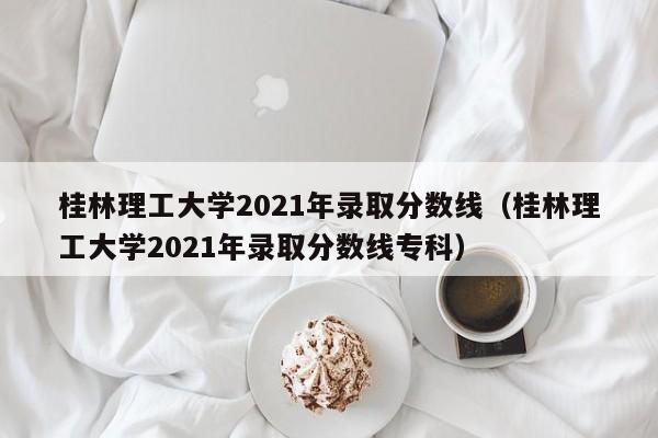 桂林理工大学2021年录取分数线（桂林理工大学2021年录取分数线专科）