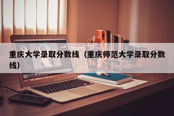 重庆大学录取分数线（重庆师范大学录取分数线）