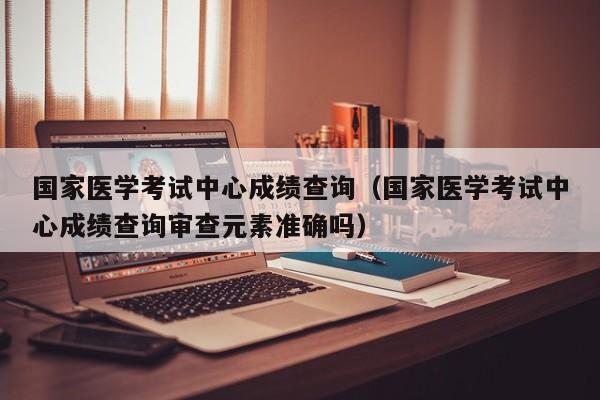 国家医学考试中心成绩查询（国家医学考试中心成绩查询审查元素准确吗）