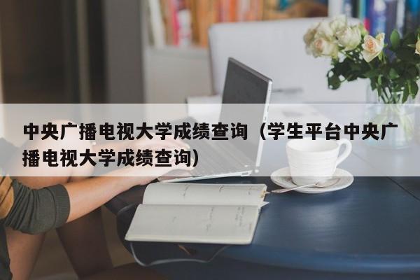 中央广播电视大学成绩查询（学生平台中央广播电视大学成绩查询）